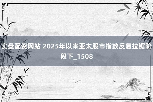 实盘配资网站 2025年以来亚太股市指数反复拉锯阶段下_1508