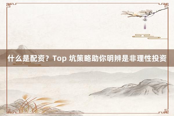 什么是配资?Top 坑策略助你明辨是非理性投资
