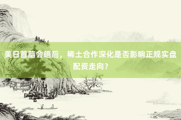 美日首脑会晤后,稀土合作深化是否影响正规实盘配资走向?