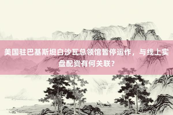 美国驻巴基斯坦白沙瓦总领馆暂停运作,与线上实盘配资有何关联?