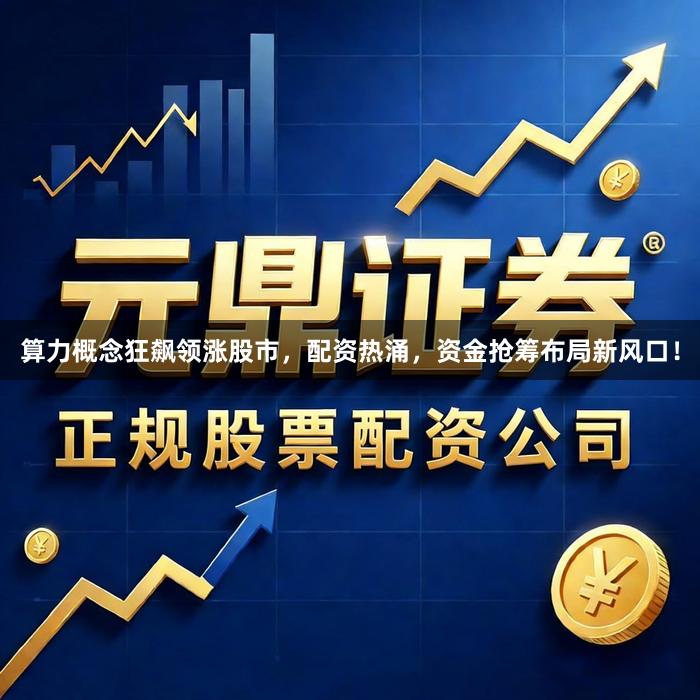 算力概念狂飙领涨股市,配资热涌,资金抢筹布局新风口!