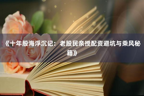 《十年股海浮沉记：老股民亲授配资避坑与乘风秘籍》