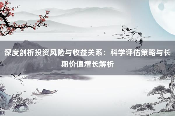 深度剖析投资风险与收益关系：科学评估策略与长期价值增长解析