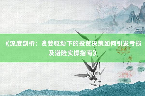 《深度剖析：贪婪驱动下的投资决策如何引发亏损及避险实操指南》